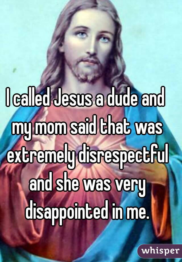 I called Jesus a dude and my mom said that was extremely disrespectful and she was very disappointed in me.