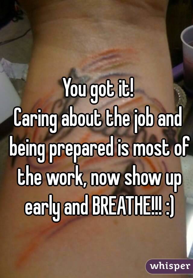 You got it!
Caring about the job and being prepared is most of the work, now show up early and BREATHE!!! :)