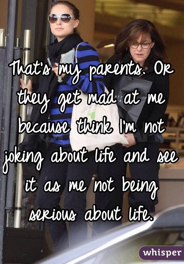 That's my parents. Or they get mad at me because think I'm not joking about life and see it as me not being serious about life.