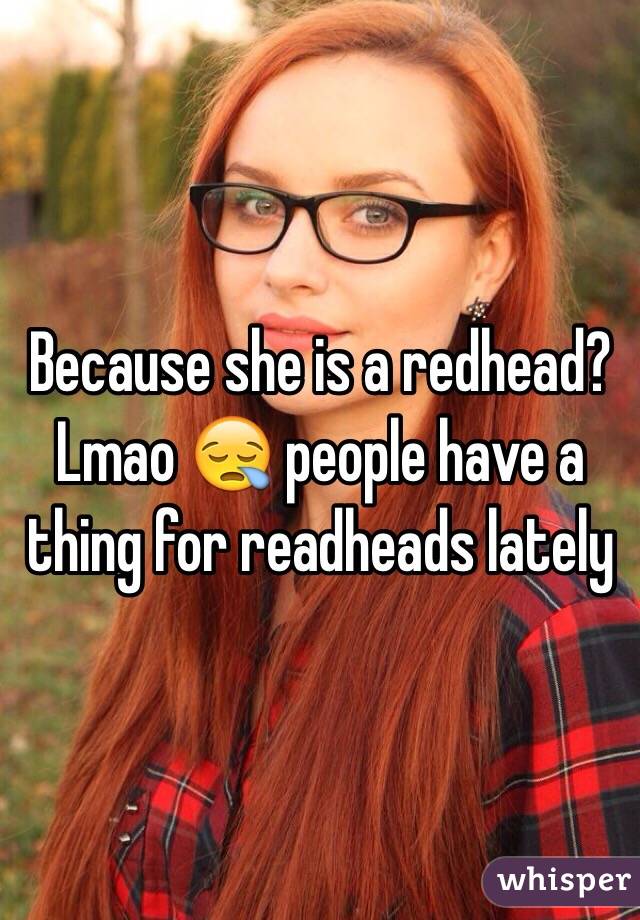 Because she is a redhead? Lmao 😪 people have a thing for readheads lately