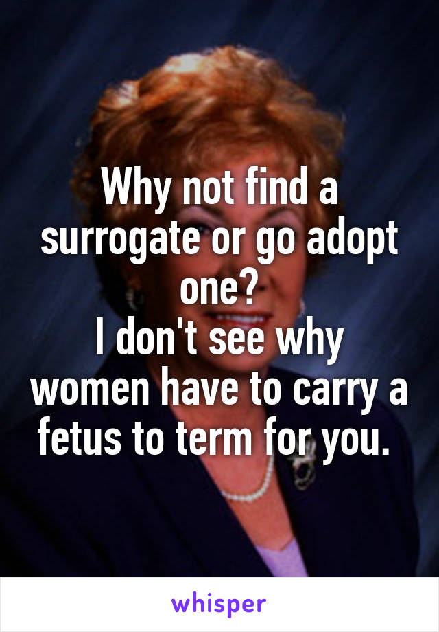 Why not find a surrogate or go adopt one?
I don't see why women have to carry a fetus to term for you. 