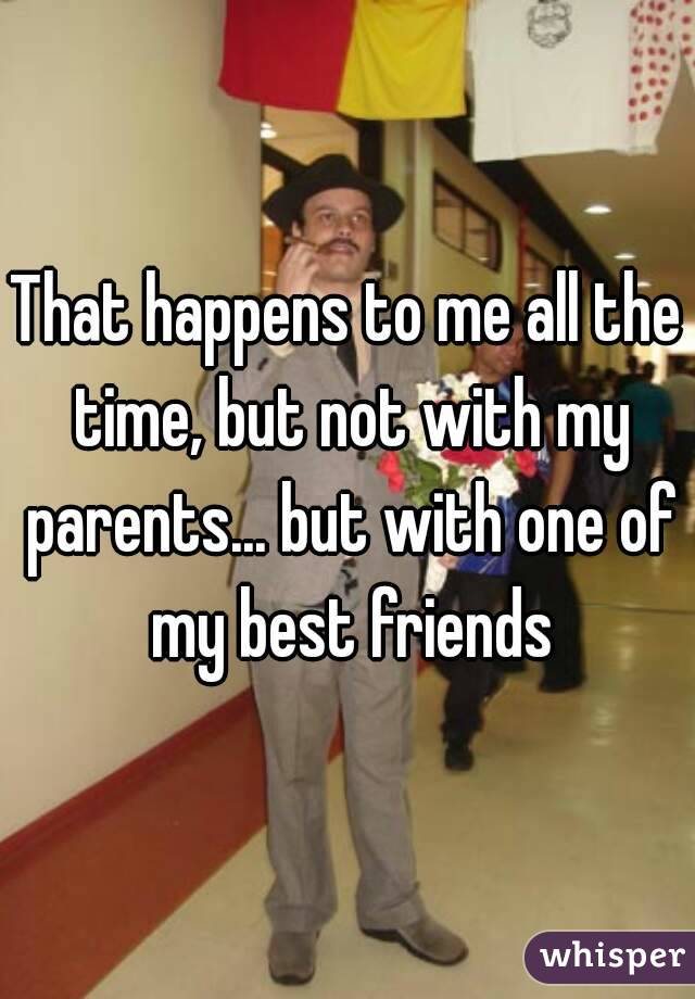 That happens to me all the time, but not with my parents... but with one of my best friends