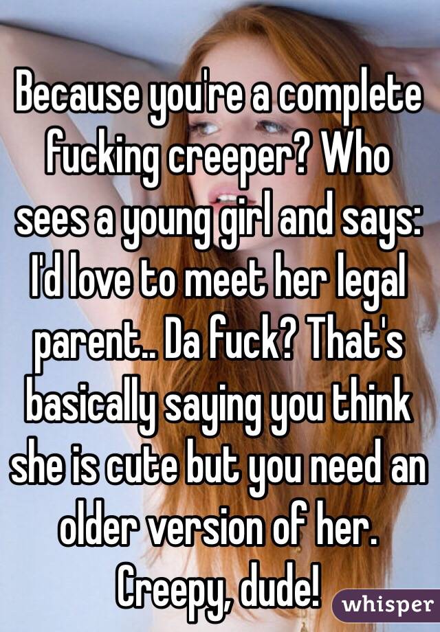 Because you're a complete fucking creeper? Who sees a young girl and says: I'd love to meet her legal parent.. Da fuck? That's basically saying you think she is cute but you need an older version of her. Creepy, dude!