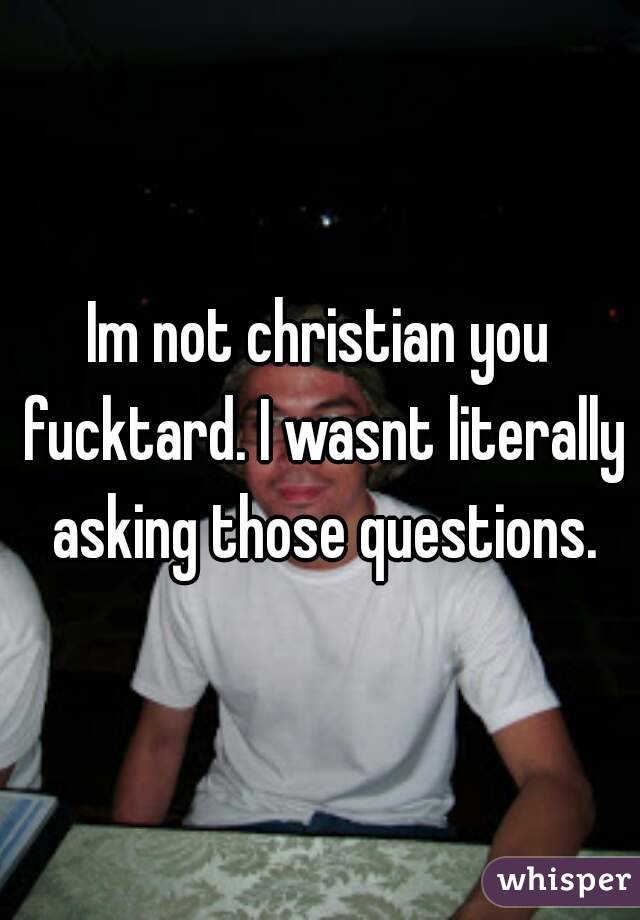 Im not christian you fucktard. I wasnt literally asking those questions.