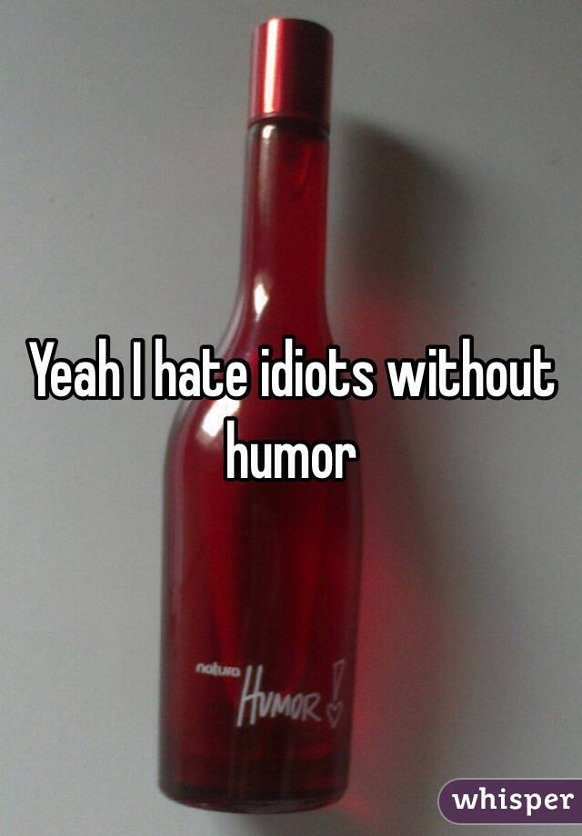 Yeah I hate idiots without humor 