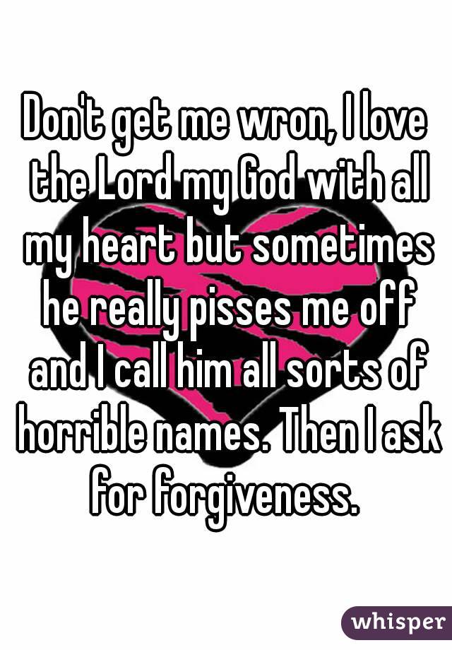 Don't get me wron, I love the Lord my God with all my heart but sometimes he really pisses me off and I call him all sorts of horrible names. Then I ask for forgiveness. 