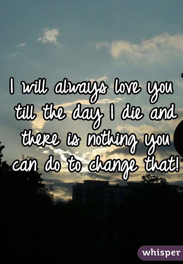 I will always love you till the day I die and there is nothing you can do to change that!