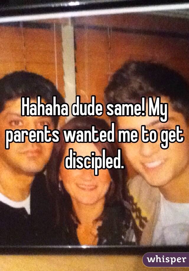 Hahaha dude same! My parents wanted me to get discipled. 