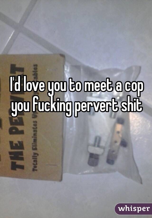 I'd love you to meet a cop you fucking pervert shit