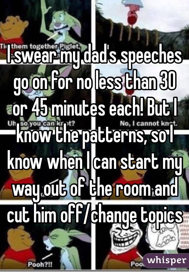 I swear my dad's speeches go on for no less than 30 or 45 minutes each! But I know the patterns, so I know when I can start my way out of the room and cut him off/change topics