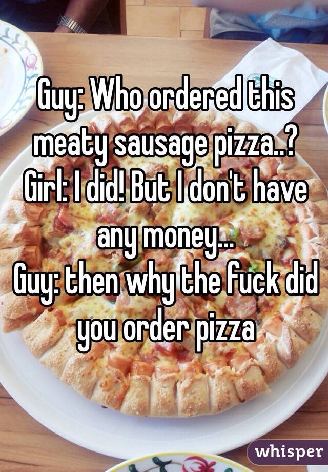 Guy: Who ordered this meaty sausage pizza..?
Girl: I did! But I don't have any money...
Guy: then why the fuck did you order pizza
