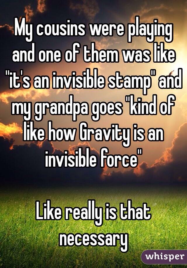 My cousins were playing and one of them was like "it's an invisible stamp" and my grandpa goes "kind of like how Gravity is an invisible force"

Like really is that necessary 