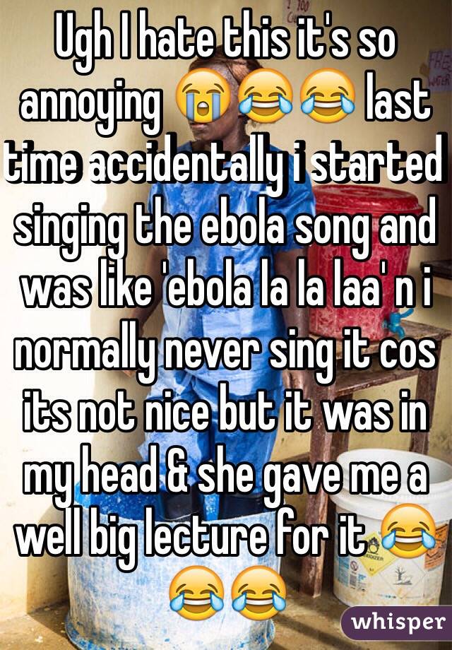 Ugh I hate this it's so annoying 😭😂😂 last time accidentally i started singing the ebola song and was like 'ebola la la laa' n i normally never sing it cos its not nice but it was in my head & she gave me a well big lecture for it 😂😂😂