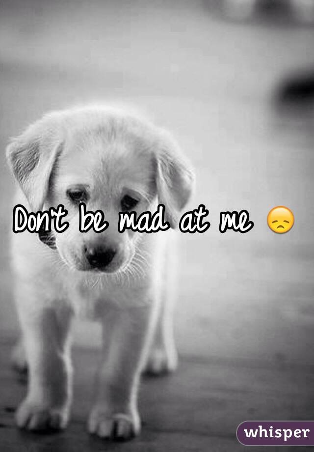 Don't be mad at me 😞