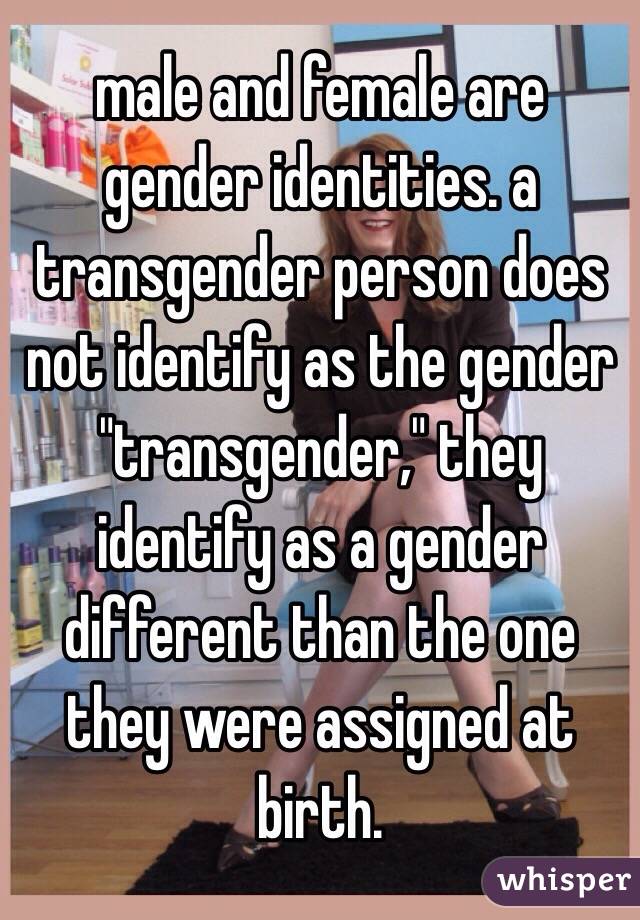 male and female are gender identities. a transgender person does not identify as the gender "transgender," they identify as a gender different than the one they were assigned at birth. 