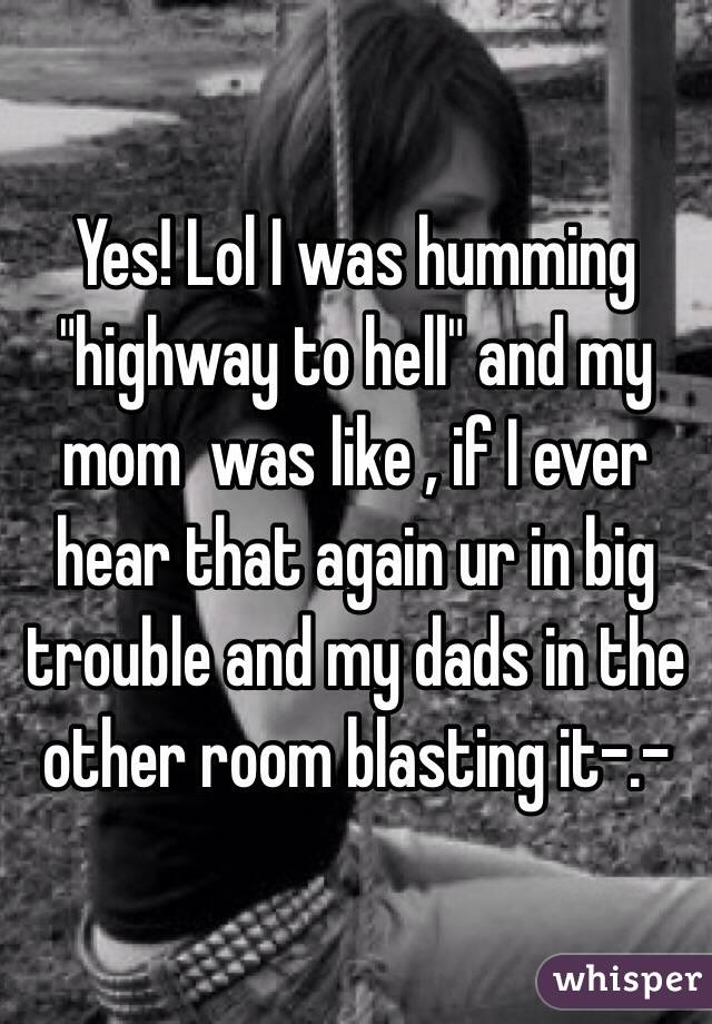 Yes! Lol I was humming "highway to hell" and my mom  was like , if I ever hear that again ur in big trouble and my dads in the other room blasting it-.-