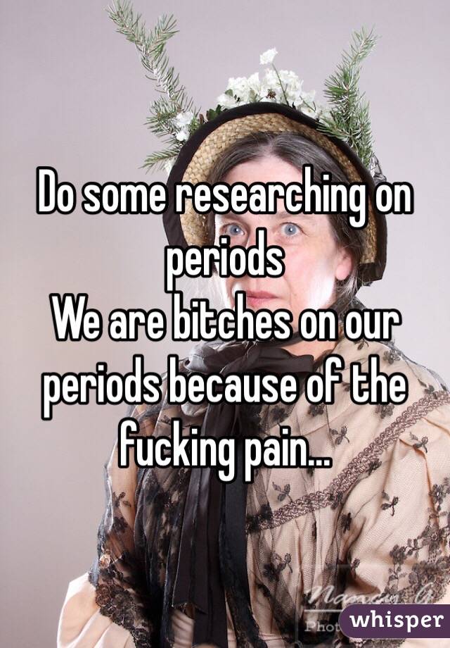 Do some researching on periods
We are bitches on our periods because of the fucking pain...
