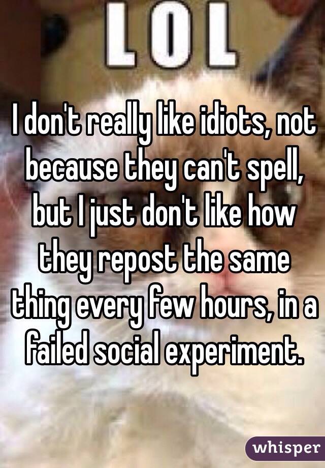 I don't really like idiots, not because they can't spell, but I just don't like how they repost the same thing every few hours, in a failed social experiment.