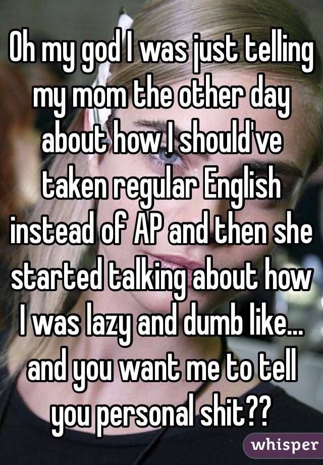 Oh my god I was just telling my mom the other day about how I should've taken regular English instead of AP and then she started talking about how I was lazy and dumb like... and you want me to tell you personal shit??