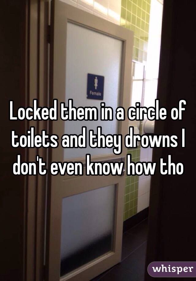 Locked them in a circle of toilets and they drowns I don't even know how tho