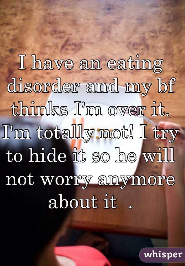 I have an eating disorder and my bf thinks I'm over it. I'm totally not! I try to hide it so he will not worry anymore about it  .