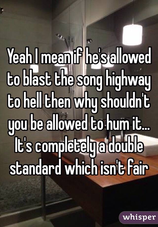 Yeah I mean if he's allowed to blast the song highway to hell then why shouldn't you be allowed to hum it… It's completely a double standard which isn't fair