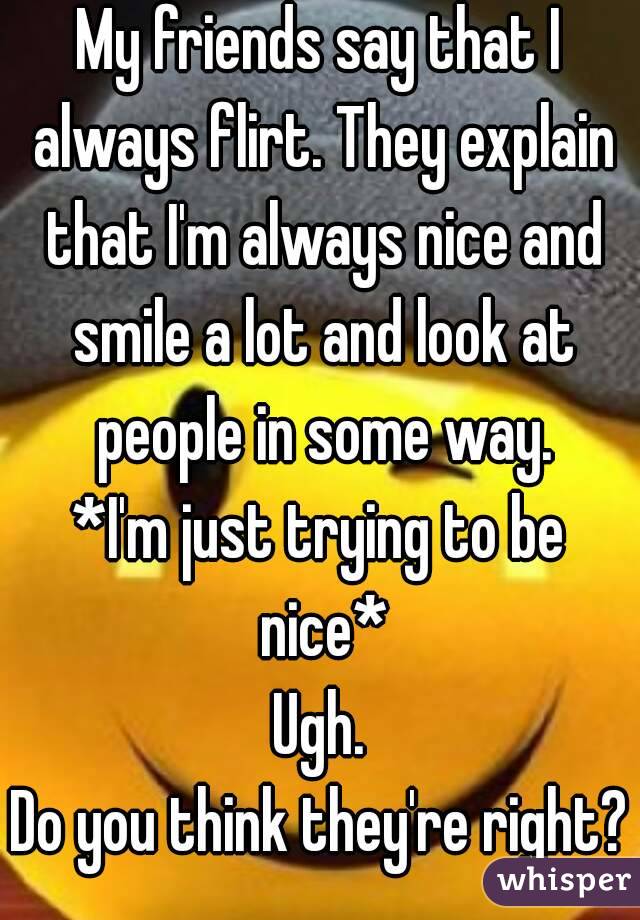 My friends say that I always flirt. They explain that I'm always nice and smile a lot and look at people in some way.
*I'm just trying to be nice*
Ugh.
Do you think they're right?