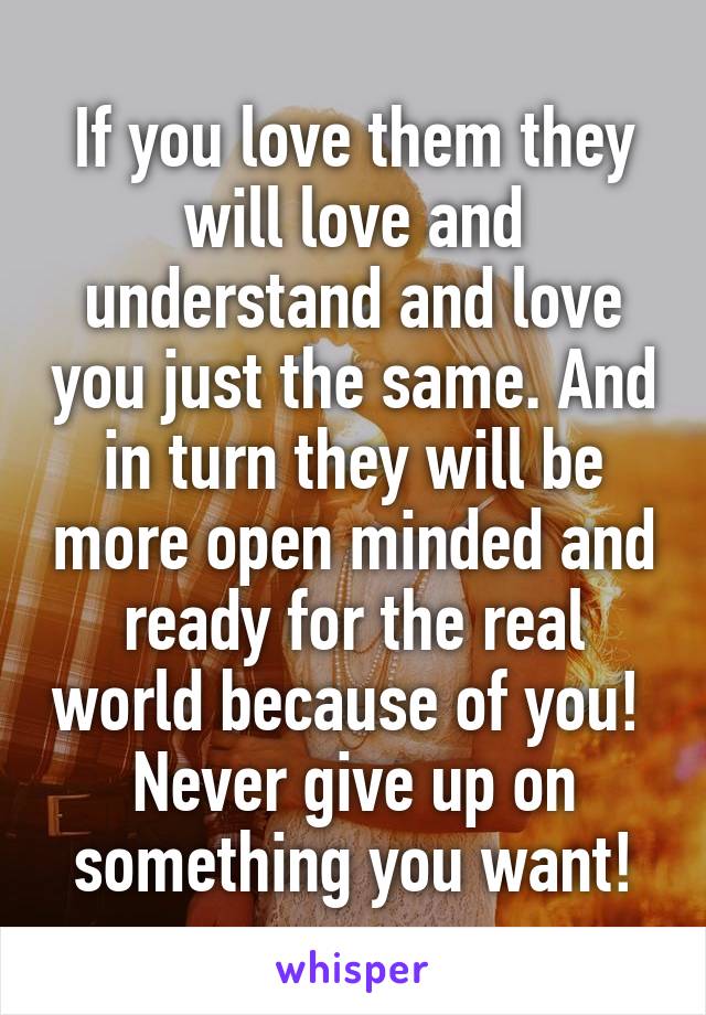 If you love them they will love and understand and love you just the same. And in turn they will be more open minded and ready for the real world because of you!  Never give up on something you want!