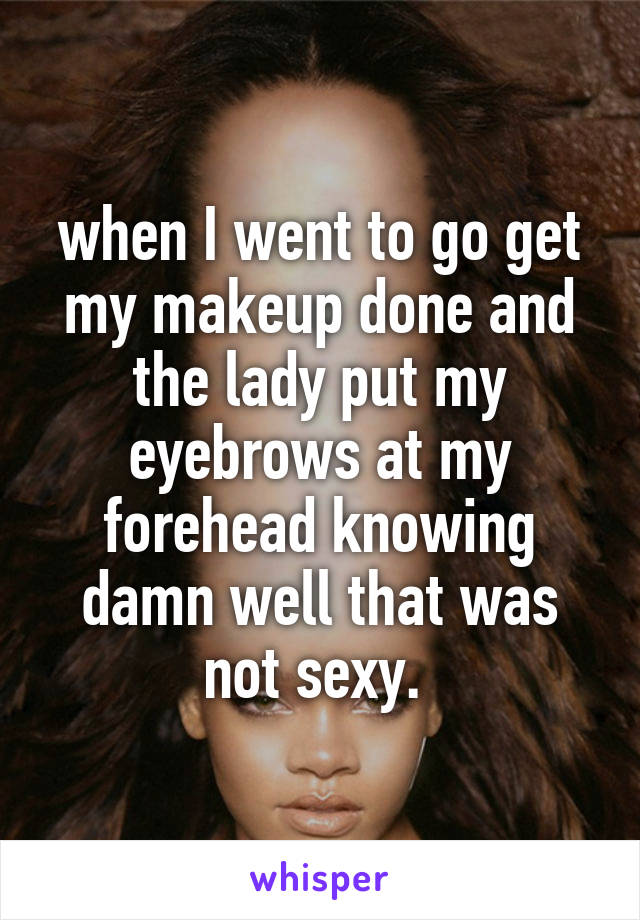 when I went to go get my makeup done and the lady put my eyebrows at my forehead knowing damn well that was not sexy. 