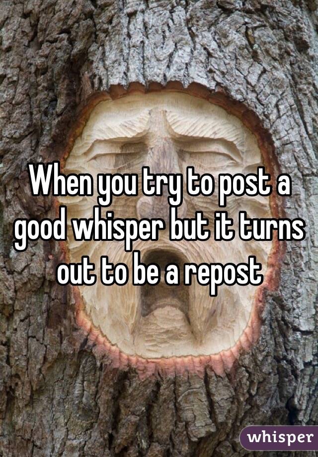 When you try to post a good whisper but it turns out to be a repost 