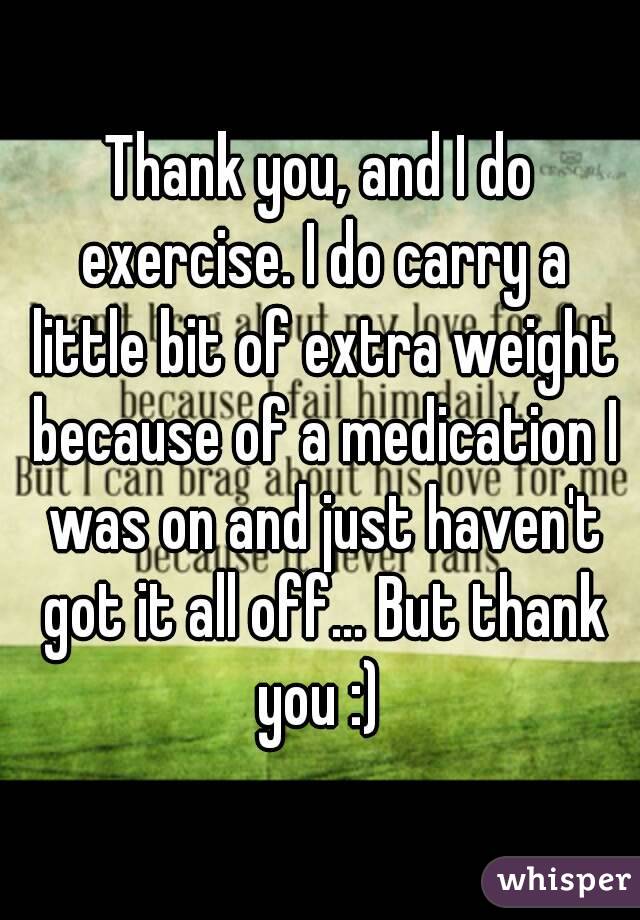 Thank you, and I do exercise. I do carry a little bit of extra weight because of a medication I was on and just haven't got it all off... But thank you :) 