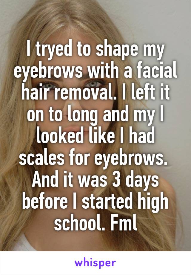 I tryed to shape my eyebrows with a facial hair removal. I left it on to long and my I looked like I had scales for eyebrows.  And it was 3 days before I started high school. Fml