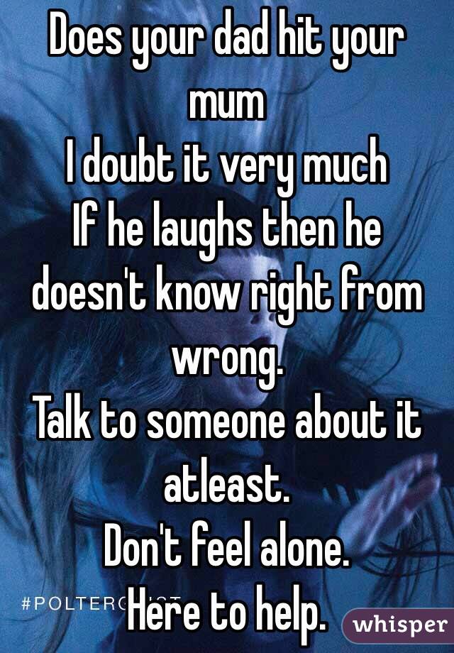 Does your dad hit your mum 
I doubt it very much 
If he laughs then he doesn't know right from wrong. 
Talk to someone about it atleast. 
Don't feel alone. 
Here to help. 