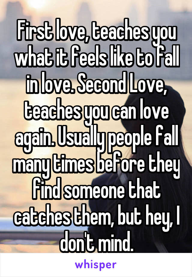 First love, teaches you what it feels like to fall in love. Second Love, teaches you can love again. Usually people fall many times before they find someone that catches them, but hey, I don't mind.