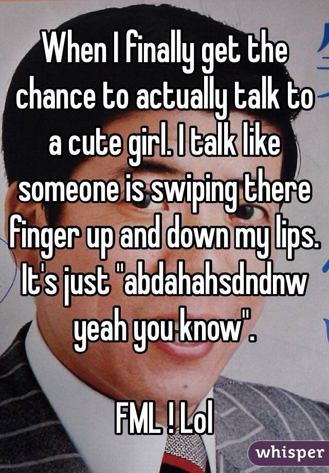 When I finally get the chance to actually talk to a cute girl. I talk like someone is swiping there finger up and down my lips. It's just "abdahahsdndnw yeah you know". 

FML ! Lol