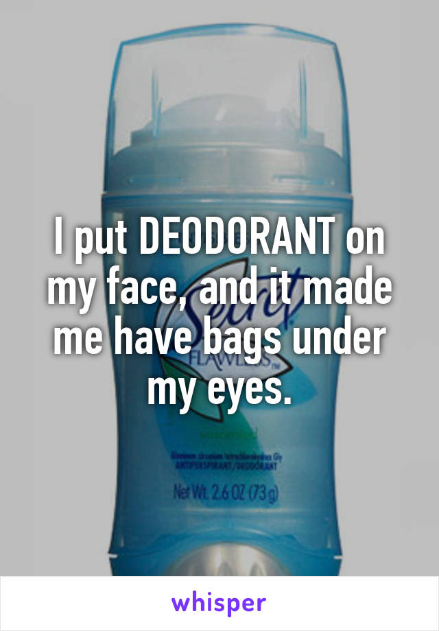 I put DEODORANT on my face, and it made me have bags under my eyes.