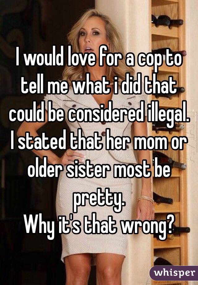 I would love for a cop to tell me what i did that could be considered illegal.
I stated that her mom or older sister most be pretty.
Why it's that wrong?