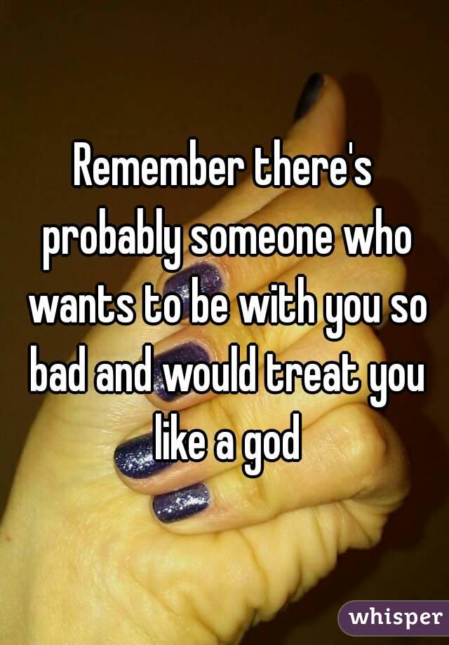 Remember there's probably someone who wants to be with you so bad and would treat you like a god