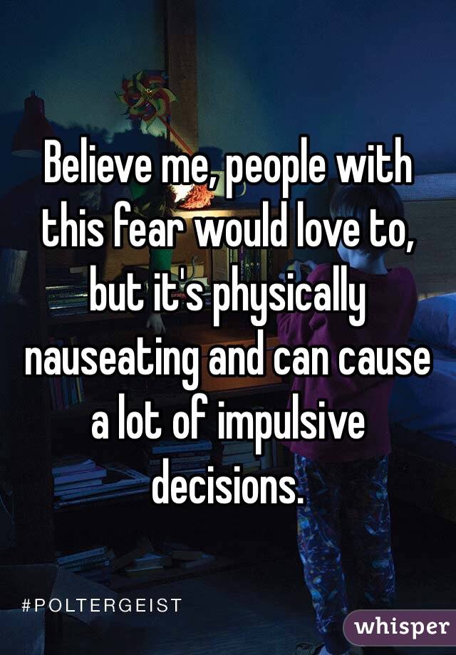 Believe me, people with this fear would love to, but it's physically nauseating and can cause a lot of impulsive decisions.
