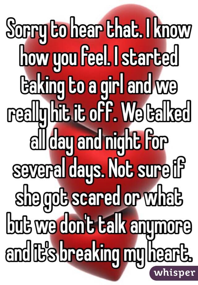 Sorry to hear that. I know how you feel. I started taking to a girl and we really hit it off. We talked all day and night for several days. Not sure if she got scared or what but we don't talk anymore and it's breaking my heart.