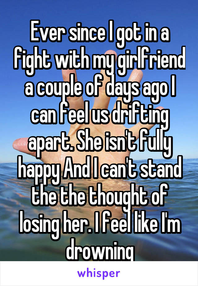 Ever since I got in a fight with my girlfriend a couple of days ago I can feel us drifting apart. She isn't fully happy And I can't stand the the thought of losing her. I feel like I'm drowning