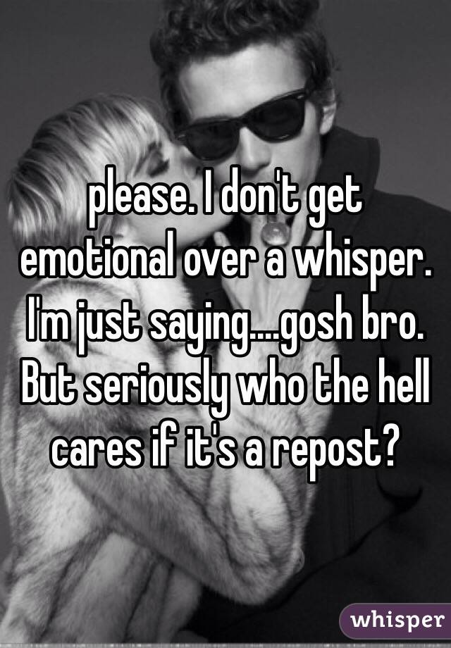 please. I don't get emotional over a whisper. I'm just saying....gosh bro. But seriously who the hell cares if it's a repost? 