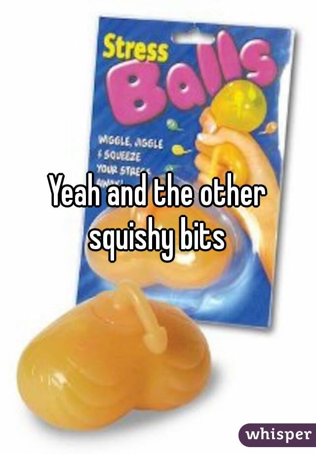 Yeah and the other squishy bits 