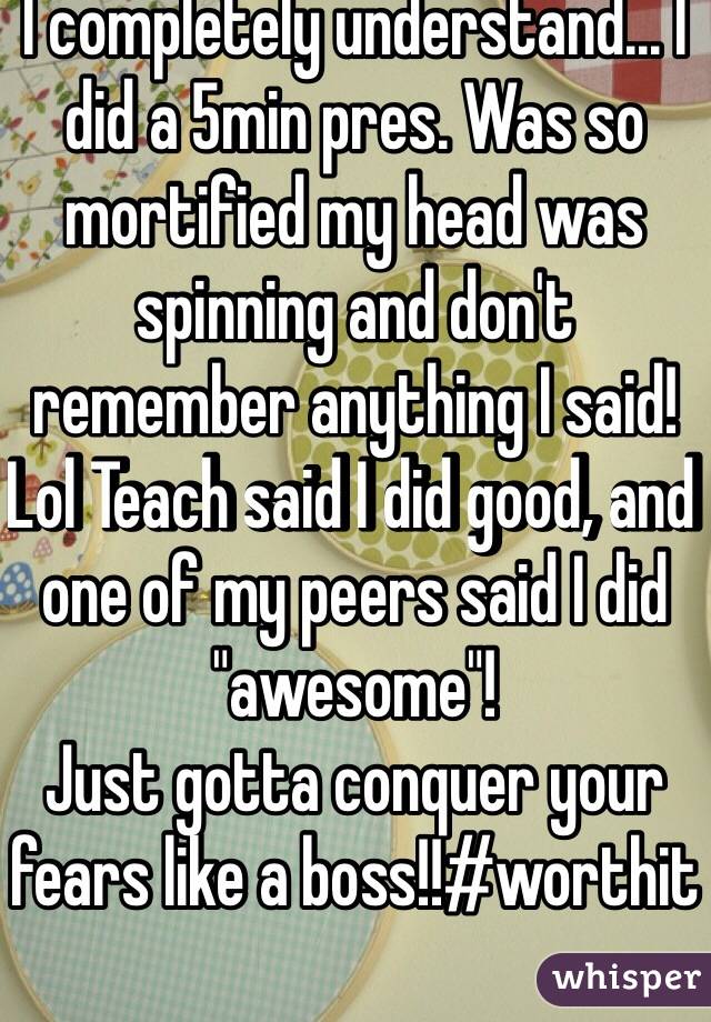 I completely understand... I did a 5min pres. Was so mortified my head was spinning and don't remember anything I said! Lol Teach said I did good, and one of my peers said I did "awesome"! 
Just gotta conquer your fears like a boss!!#worthit