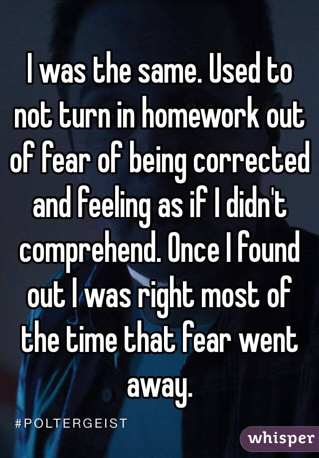 I was the same. Used to not turn in homework out of fear of being corrected and feeling as if I didn't comprehend. Once I found out I was right most of the time that fear went away.