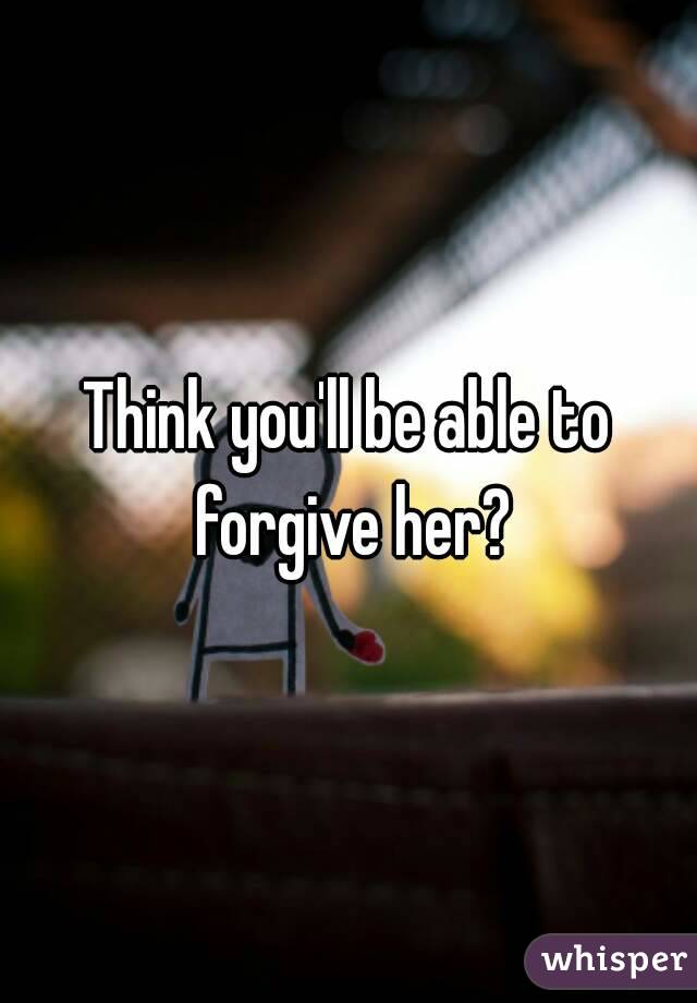 Think you'll be able to forgive her?