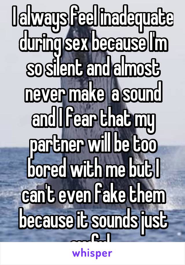 I always feel inadequate during sex because I'm so silent and almost never make  a sound and I fear that my partner will be too bored with me but I can't even fake them because it sounds just awful  