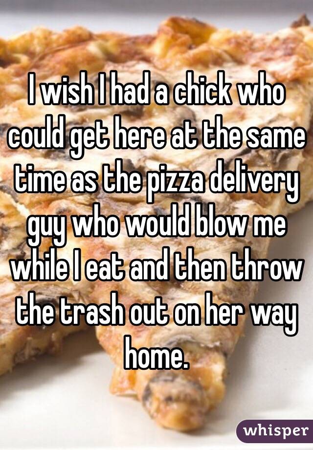 I wish I had a chick who could get here at the same time as the pizza delivery guy who would blow me while I eat and then throw the trash out on her way home.