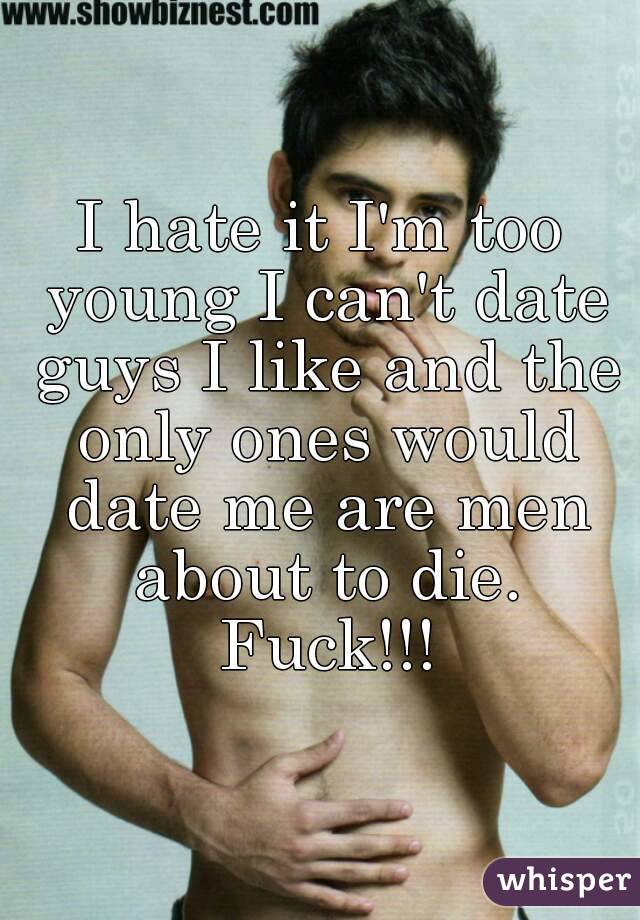 I hate it I'm too young I can't date guys I like and the only ones would date me are men about to die. Fuck!!!