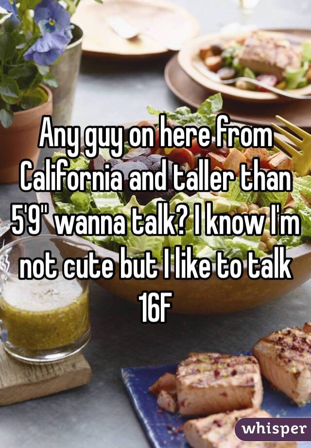 Any guy on here from California and taller than 5'9" wanna talk? I know I'm not cute but I like to talk 
16F